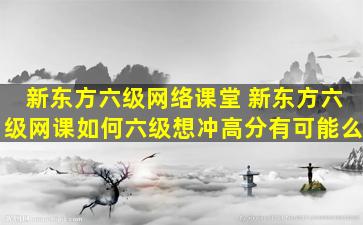 新东方六级网络课堂 新东方六级网课如何六级想冲高分有可能么